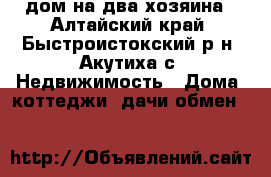 дом на два хозяина - Алтайский край, Быстроистокский р-н, Акутиха с. Недвижимость » Дома, коттеджи, дачи обмен   